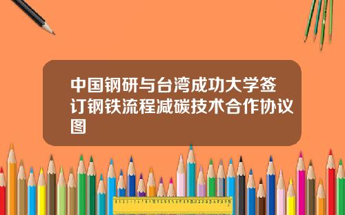 中国钢研与台湾成功大学签订钢铁流程减碳技术合作协议图