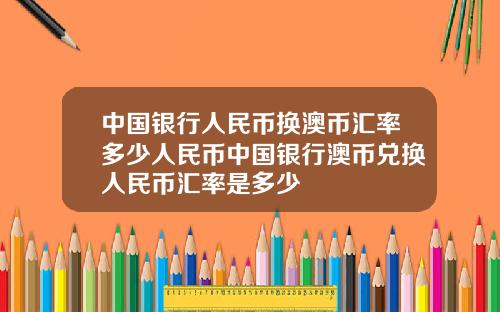 中国银行人民币换澳币汇率多少人民币中国银行澳币兑换人民币汇率是多少