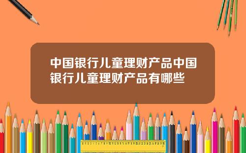 中国银行儿童理财产品中国银行儿童理财产品有哪些