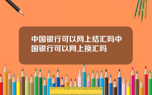 中国银行可以网上结汇吗中国银行可以网上换汇吗
