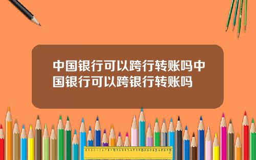 中国银行可以跨行转账吗中国银行可以跨银行转账吗