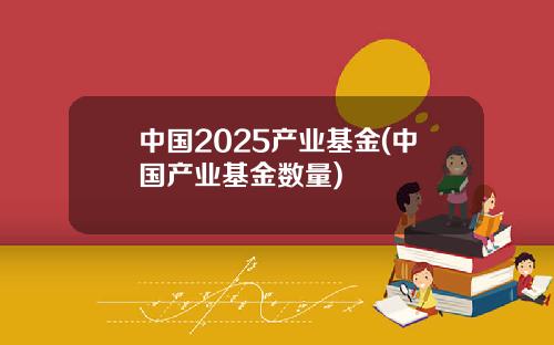 中国2025产业基金(中国产业基金数量)