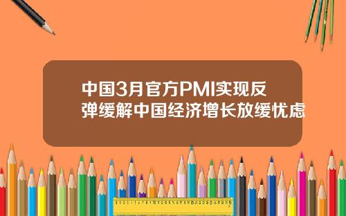 中国3月官方PMI实现反弹缓解中国经济增长放缓忧虑