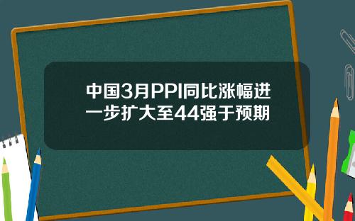 中国3月PPI同比涨幅进一步扩大至44强于预期