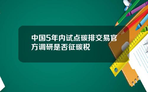 中国5年内试点碳排交易官方调研是否征碳税