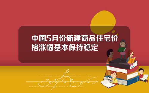 中国5月份新建商品住宅价格涨幅基本保持稳定