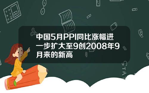 中国5月PPI同比涨幅进一步扩大至9创2008年9月来的新高