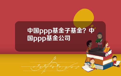 中国ppp基金子基金?中国ppp基金公司