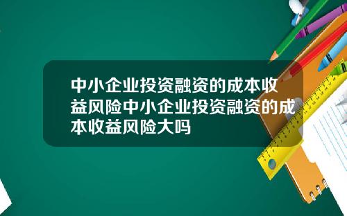 中小企业投资融资的成本收益风险中小企业投资融资的成本收益风险大吗