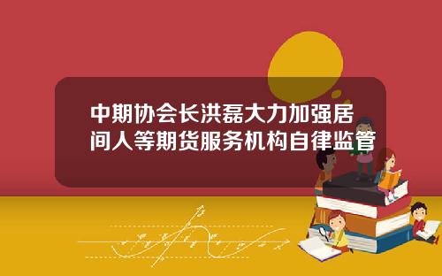 中期协会长洪磊大力加强居间人等期货服务机构自律监管