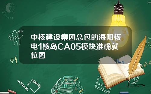 中核建设集团总包的海阳核电1核岛CA05模块准确就位图