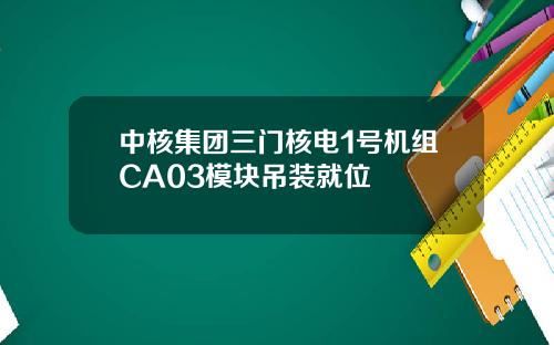 中核集团三门核电1号机组CA03模块吊装就位