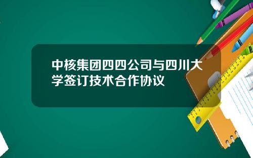 中核集团四四公司与四川大学签订技术合作协议
