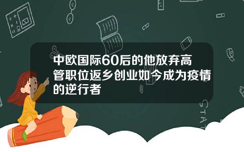 中欧国际60后的他放弃高管职位返乡创业如今成为疫情的逆行者