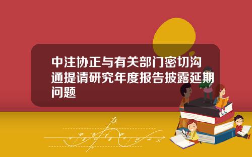 中注协正与有关部门密切沟通提请研究年度报告披露延期问题