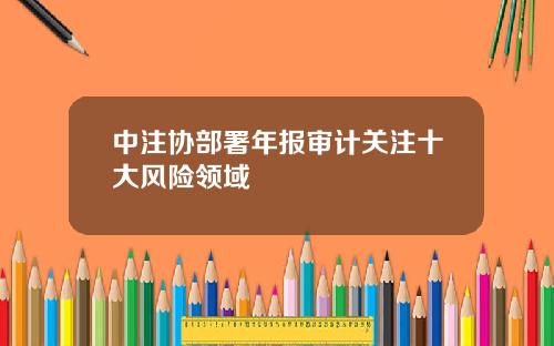 中注协部署年报审计关注十大风险领域