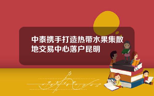 中泰携手打造热带水果集散地交易中心落户昆明