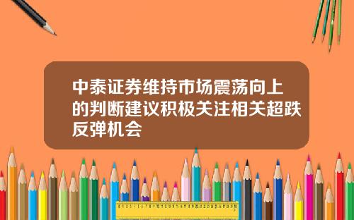 中泰证券维持市场震荡向上的判断建议积极关注相关超跌反弹机会