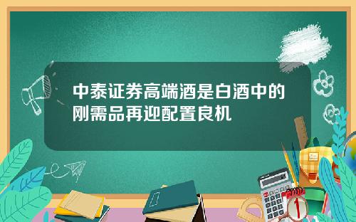 中泰证券高端酒是白酒中的刚需品再迎配置良机