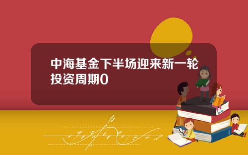 中海基金下半场迎来新一轮投资周期0