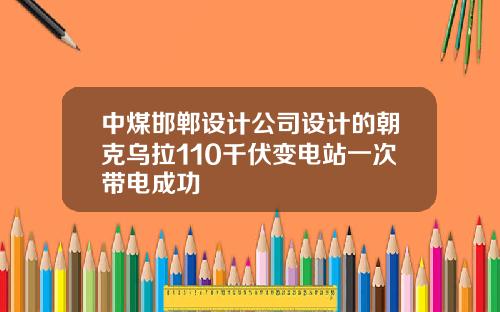 中煤邯郸设计公司设计的朝克乌拉110千伏变电站一次带电成功