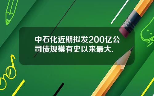 中石化近期拟发200亿公司债规模有史以来最大.