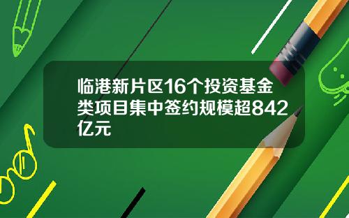 临港新片区16个投资基金类项目集中签约规模超842亿元