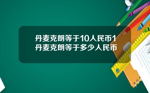 丹麦克朗等于10人民币1丹麦克朗等于多少人民币