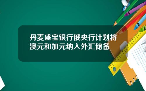 丹麦盛宝银行俄央行计划将澳元和加元纳入外汇储备