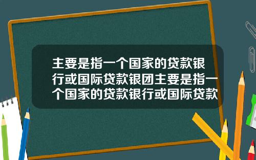 主要是指一个国家的贷款银行或国际贷款银团主要是指一个国家的贷款银行或国际贷款银团业务