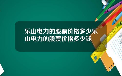 乐山电力的股票价格多少乐山电力的股票价格多少钱