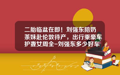 二胎临盆在即！刘强东陪奶茶妹赴伦敦待产，出行乘豪车护妻女周全-刘强东多少好车【新闻】.