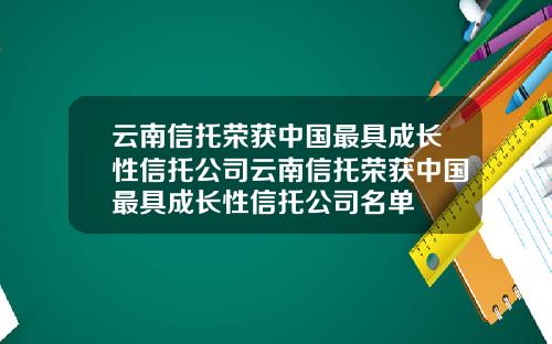云南信托荣获中国最具成长性信托公司云南信托荣获中国最具成长性信托公司名单