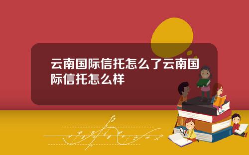 云南国际信托怎么了云南国际信托怎么样