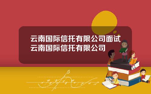 云南国际信托有限公司面试云南国际信托有限公司