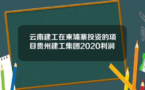 云南建工在柬埔寨投资的项目贵州建工集团2020利润