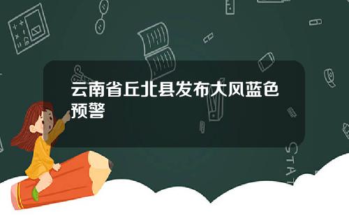云南省丘北县发布大风蓝色预警