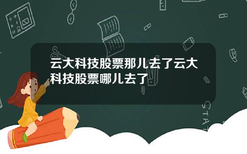 云大科技股票那儿去了云大科技股票哪儿去了