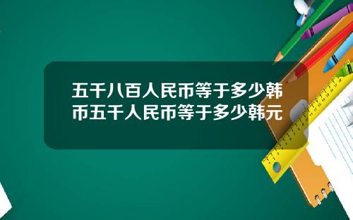 五千八百人民币等于多少韩币五千人民币等于多少韩元