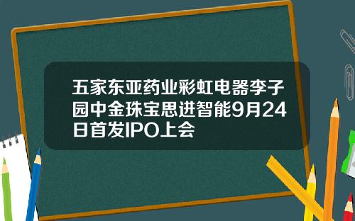 五家东亚药业彩虹电器李子园中金珠宝思进智能9月24日首发IPO上会