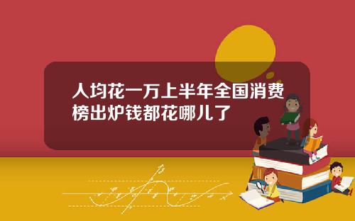 人均花一万上半年全国消费榜出炉钱都花哪儿了
