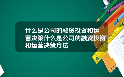 什么是公司的融资投资和运营决策什么是公司的融资投资和运营决策方法