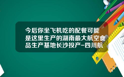 今后你坐飞机吃的配餐可能是这里生产的湖南最大航空食品生产基地长沙投产-四川航空重庆空港配餐服务有限公司