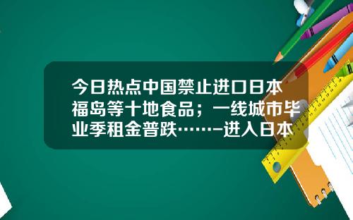 今日热点中国禁止进口日本福岛等十地食品；一线城市毕业季租金普跌……-进入日本海关每人可带多少外币