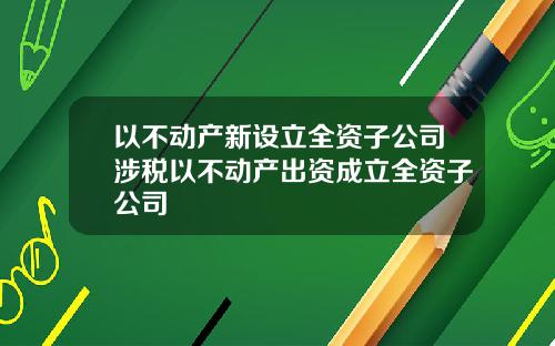 以不动产新设立全资子公司涉税以不动产出资成立全资子公司