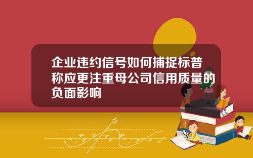 企业违约信号如何捕捉标普称应更注重母公司信用质量的负面影响