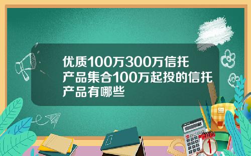 优质100万300万信托产品集合100万起投的信托产品有哪些