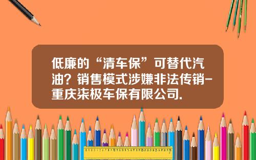 低廉的“清车保”可替代汽油?销售模式涉嫌非法传销-重庆柒极车保有限公司.