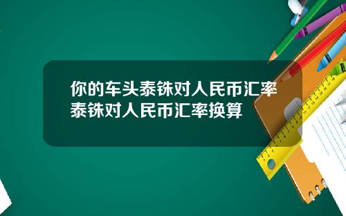 你的车头泰铢对人民币汇率泰铢对人民币汇率换算