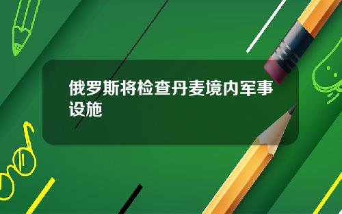 俄罗斯将检查丹麦境内军事设施